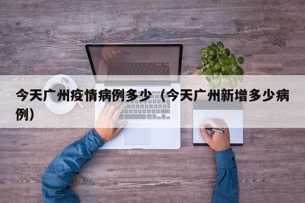 今天广州疫情病例多少（今天广州新增多少病例）-图1