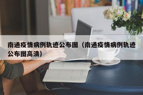 南通疫情病例轨迹公布图（南通疫情病例轨迹公布图高清）-图1