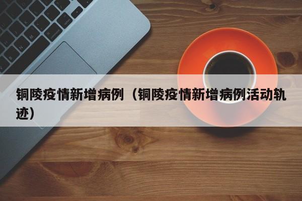 铜陵疫情新增病例（铜陵疫情新增病例活动轨迹）-图1