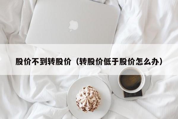 股价不到转股价（转股价低于股价怎么办）-图1