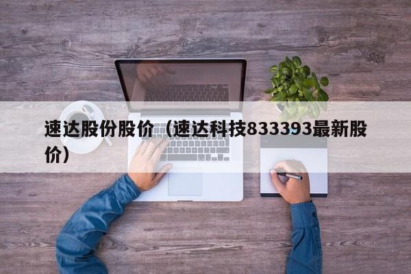 速达股份股价（速达科技833393最新股价）-图1