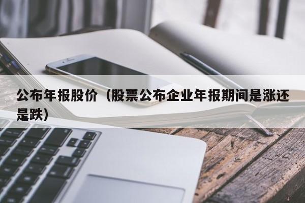公布年报股价（股票公布企业年报期间是涨还是跌）-图1