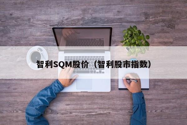 智利SQM股价（智利股市指数）-图1