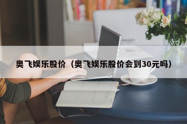 奥飞娱乐股价（奥飞娱乐股价会到30元吗）-图1