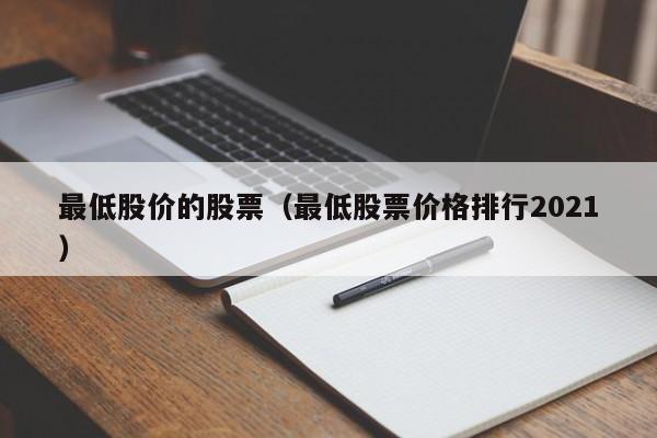最低股价的股票(最低股票价格排行2021)-图1 最低股价的股票(最低股票价格排行2021)-图1