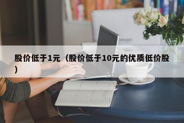 股价低于1元（股价低于10元的优质低价股）-图1