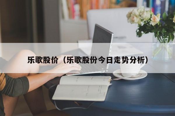 乐歌股价(乐歌股份今日走势分析)-图1 乐歌股价(乐歌股份今日走势分析)-图1