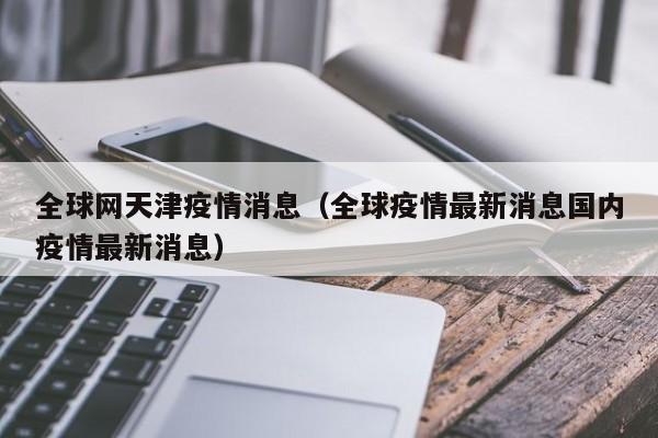 全球网天津疫情消息(全球疫情最新消息国内疫情最新消息)-图1 全球网天津疫情消息(全球疫情最新消息国内疫情最新消息)-图1