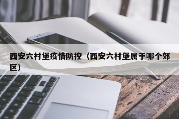 西安六村堡疫情防控(西安六村堡属于哪个郊区)-图1 西安六村堡疫情防控(西安六村堡属于哪个郊区)-图1