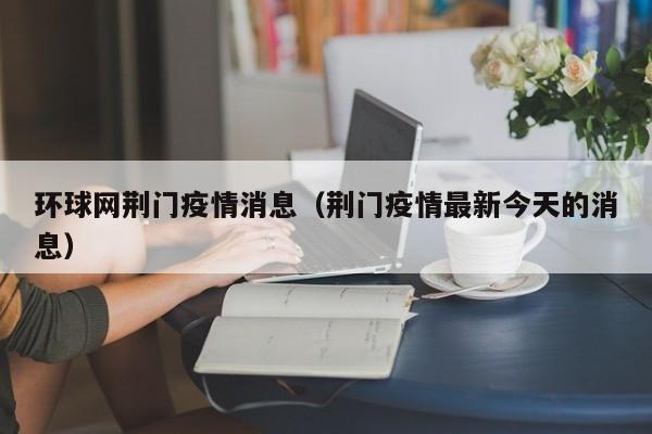 环球网荆门疫情消息(荆门疫情最新今天的消息)-图1 环球网荆门疫情消息(荆门疫情最新今天的消息)-图1